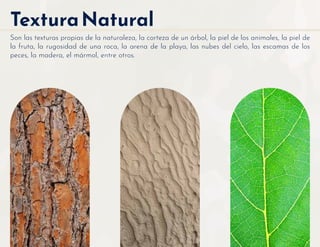 TexturaNatural
Son las texturas propias de la naturaleza, la corteza de un árbol, la piel de los animales, la piel de
la fruta, la rugosidad de una roca, la arena de la playa, las nubes del cielo, las escamas de los
peces, la madera, el mármol, entre otros.
 