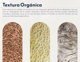 TexturaOrgánica
Estas texturas, en cambio, no cuentan con una disposición geométrica de sus elementos, sino que
esto es consecuencia de la propia naturaleza. Dentro de estas texturas pueden identiﬁcarse
naturales y artiﬁciales, pero, en el caso de éstas últimas, el hombre no tuvo la intensión de que
exista una distribución geométrica.
 
