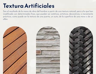 TexturaArtificiales
Son el resultado de la mano de obra del hombre a partir de una textura natural, pero a la que han
modiﬁcado con determinados ﬁnes, que pueden ser estéticos, artísticos, decorativos, o meramente
prácticos, como puede ser la textura de una puerta, un auto, de la superﬁcie de una mesa o de un
sillón.
 