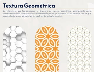 TexturaGeométrica
Los elementos que las componen se disponen de manera geométrica, generalmente como
consecuencia de la repetición de un determinado patrón ya diseñado. Estas texturas son las que
pueden hallarse, por ejemplo, en los azulejos de un baño o cocina.
 