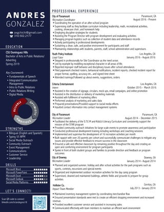 E D U C A T I O N
CSU Dominguez Hills
Bachelor of Arts in Public Relations/
Adverting
Spring 2019
Key Coursework:
• Fundamentals of Speech
• Integrated Communication
Management
• Intro to Public Relations
• Public Relations Writing
• Digital Media
axgchichi@gmail.com
310.502.2177
• Bilingual (English and Spanish)
• Typing 55 WPM
• Social Media Outreach
• Community Outreach
• Event Management
• Communications
• Customer Service
• Leadership
S T R E N G T H S
Microsoft Word
Microsoft PowerPoint
Microsoft Excel
Microsoft Outlook
Social Media Platforms
S K I L L S
L E T ’ S C O N N E C T !
City of Paramount
Recreation Coordinator
Paramount, CA
August 2016 - Present
 Coordinating the operation of an after-school program
 Supervising staff as they facilitate curriculum including leadership, math, recreational activities,
cooking, showcase choir, and homework help
 Employing discipline strategies for students
 Assisting the Program Director with program development and evaluating activities
 Managing program logistics such as collection of student data and attendance records
 Actively participating in professional developments
 Sustaining a clean, safe, and positive environment for participants and staff
 Maintaining relationships with students, parents, staff, school administration and supervisors
Youth Policy Institute
Lead Tutor
Los Angeles, CA
January 2016 - August 2016
 Stepped in professionally for Site Coordinator as the need arose.
 Led by example by modeling exceptional character in all areas of life.
 Reported improper staff behavior and disciplinary issues after school attendance.
 Filed paperwork checked rosters, behavioral notifications, incident reports, checked incident report for
proper format, spelling, accuracy etc., and signed time sheet
 Attended trainings/Followed up about events, suggestions, orders
Criteria Entertainment
Intern
Los Angeles, CA
October 2015 - March 2016
 Assisted in the creation of signage, circulars, mock ups, email campaigns, and online promotion
 Assisted in the distribution or delivery of marketing materials
 Assisted with fulfillment of marketing offers
 Performed analysis of marketing and sales data
 Prepared presentations/Provided support to social media efforts
 Inputted contact information into contact management systems
City of Paramount
Recreation Leader
 Facilitated the delivery of the S.T.E.M and KidzLit Literacy Curriculum and consistently support the
mission of the STAR program
 Provided community outreach initiatives for large scale events to promote awareness and participation
 Conducted professional development training including workshops and coaching sessions
 Implemented and supervise the development of 16 recreation activities per month
 Built rapport with over 20 parents per cohort and successfully communicate challenges to mitigate any
issues and provide effective feedback to ensure success in the classroom
 Ensured a safe and effective classroom by remaining positive throughout the day and creating an
open and comforting environment for program participants
 Spoke in front of both student groups and families to provide direction and feedback on program
outcomes
City of Downey
Recreation Leader
Downey, CA
January 2014 - August 2014
 Planned and organized summer, holiday and after school activities for the park programs such as
sports, contests, excursions and special events
 Organized and implemented outdoor recreation activities for the day camp program
 Supervised, cleaned and maintained buildings, athletic fields and grounds to prepare for group
activities
Cerritos, CA
July 2013 - January 2014
P R O F E S S I O N A L E X P E R I E N C E
ANDRES
GONZALEZ
OP
TIMISTIC
RELIA
BLE
A
M
BITIOUS
Scan QR code to connect
linkedin.com/in/andxgonz18
Paramount, CA
August 2014 - December 2015
Hollister Co.
Impact Team Member
 Maintained inventory management system by coordinating merchandise flow
 Ensured presentation standards were met to create an efficient shopping environment and increased
revenue.
 Provided excellent customer service and assisted in increasing sales
 Communicated effectively with team members to maintain an efficient work environment
 