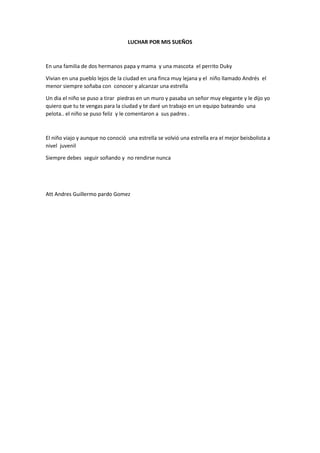 LUCHAR POR MIS SUEÑOS
En una familia de dos hermanos papa y mama y una mascota el perrito Duky
Vivian en una pueblo lejos de la ciudad en una finca muy lejana y el niño llamado Andrés el
menor siempre soñaba con conocer y alcanzar una estrella
Un dia el niño se puso a tirar piedras en un muro y pasaba un señor muy elegante y le dijo yo
quiero que tu te vengas para la ciudad y te daré un trabajo en un equipo bateando una
pelota.. el niño se puso feliz y le comentaron a sus padres .
El niño viajo y aunque no conoció una estrella se volvió una estrella era el mejor beisbolista a
nivel juvenil
Siempre debes seguir soñando y no rendirse nunca
Att Andres Guillermo pardo Gomez
 