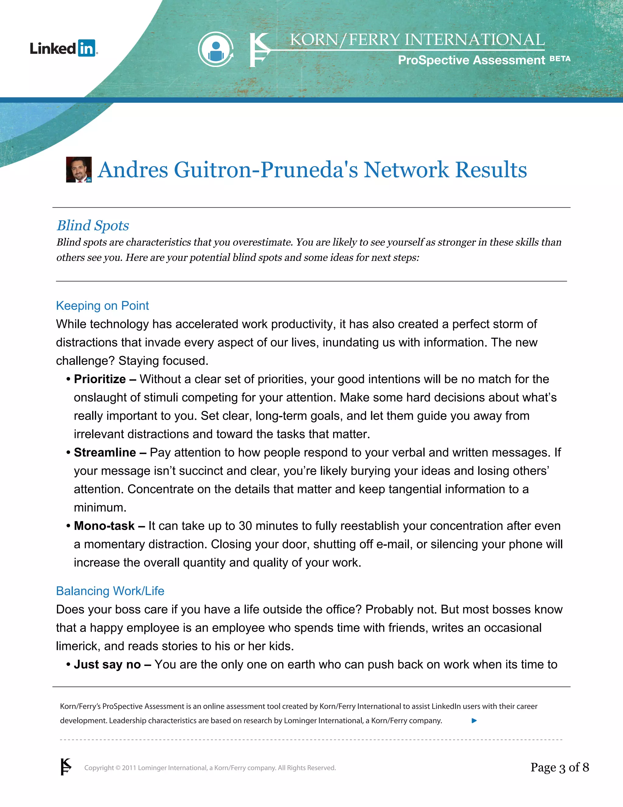 ProSpective Assessment




           Andres Guitron-Pruneda's Network Results

Blind Spots
Blind spots are characteristics that you overestimate. You are likely to see yourself as stronger in these skills than
others see you. Here are your potential blind spots and some ideas for next steps:



Keeping on Point
While technology has accelerated work productivity, it has also created a perfect storm of
distractions that invade every aspect of our lives, inundating us with information. The new
challenge? Staying focused.
  • Prioritize – Without a clear set of priorities, your good intentions will be no match for the
    onslaught of stimuli competing for your attention. Make some hard decisions about what’s
    really important to you. Set clear, long-term goals, and let them guide you away from
    irrelevant distractions and toward the tasks that matter.
  • Streamline – Pay attention to how people respond to your verbal and written messages. If
    your message isn’t succinct and clear, you’re likely burying your ideas and losing others’
    attention. Concentrate on the details that matter and keep tangential information to a
    minimum.
  • Mono-task – It can take up to 30 minutes to fully reestablish your concentration after even
    a momentary distraction. Closing your door, shutting off e-mail, or silencing your phone will
    increase the overall quantity and quality of your work.

Balancing Work/Life
Does your boss care if you have a life outside the office? Probably not. But most bosses know
that a happy employee is an employee who spends time with friends, writes an occasional
limerick, and reads stories to his or her kids.
  • Just say no – You are the only one on earth who can push back on work when its time to


Korn/Ferry’s ProSpective Assessment is an online assessment tool created by Korn/Ferry International to assist LinkedIn users with their career
development. Leadership characteristics are based on research by Lominger International, a Korn/Ferry company.               linkedin.kornferry.com




       Copyright © 2011 Lominger International, a Korn/Ferry company. All Rights Reserved.                                                  Page 3 of 8
 