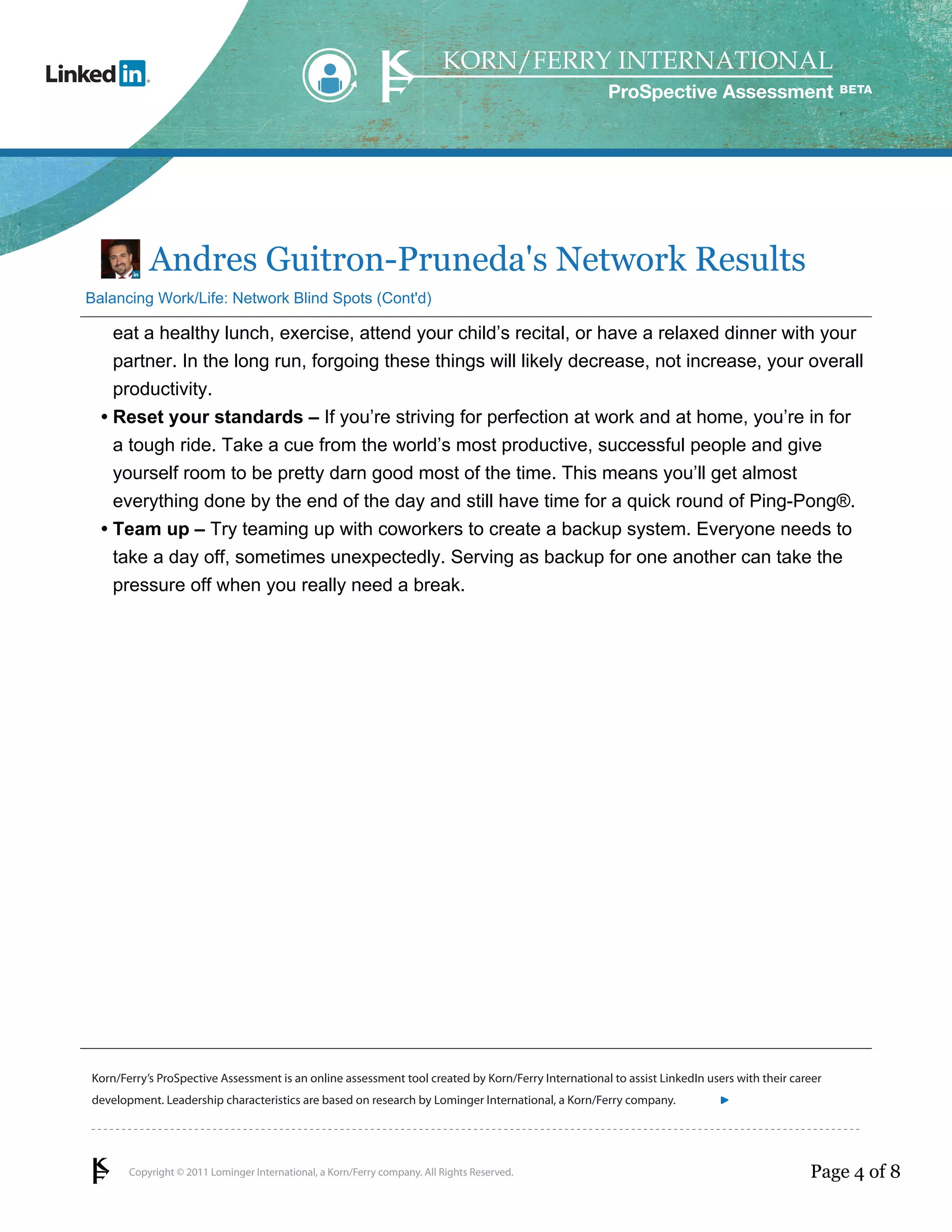 ProSpective Assessment




           Andres Guitron-Pruneda's Network Results
Balancing Work/Life: Network Blind Spots (Cont'd)

    eat a healthy lunch, exercise, attend your child’s recital, or have a relaxed dinner with your
    partner. In the long run, forgoing these things will likely decrease, not increase, your overall
    productivity.
  • Reset your standards – If you’re striving for perfection at work and at home, you’re in for
    a tough ride. Take a cue from the world’s most productive, successful people and give
    yourself room to be pretty darn good most of the time. This means you’ll get almost
    everything done by the end of the day and still have time for a quick round of Ping-Pong®.
  • Team up – Try teaming up with coworkers to create a backup system. Everyone needs to
    take a day off, sometimes unexpectedly. Serving as backup for one another can take the
    pressure off when you really need a break.




Korn/Ferry’s ProSpective Assessment is an online assessment tool created by Korn/Ferry International to assist LinkedIn users with their career
development. Leadership characteristics are based on research by Lominger International, a Korn/Ferry company.               linkedin.kornferry.com




       Copyright © 2011 Lominger International, a Korn/Ferry company. All Rights Reserved.                                                  Page 4 of 8
 