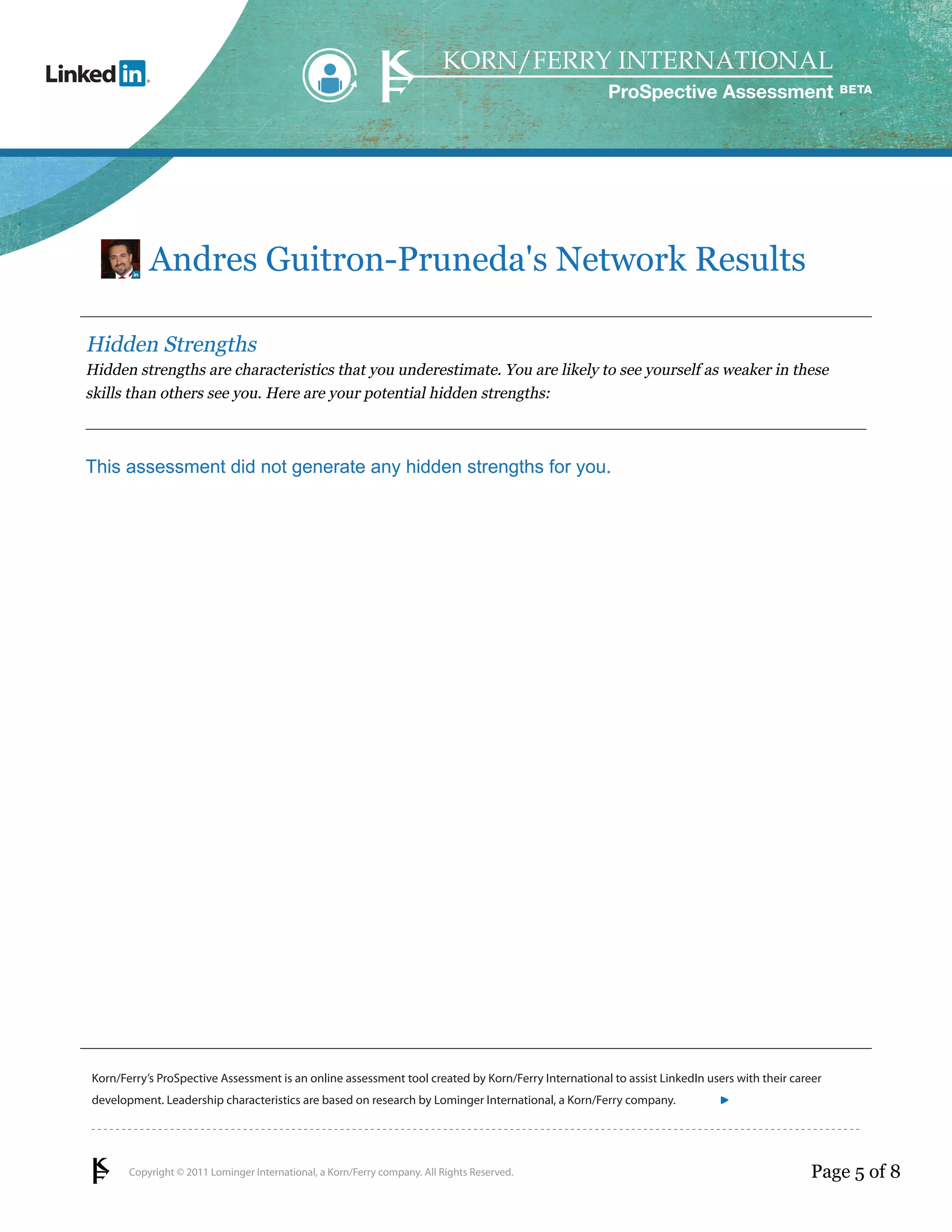 ProSpective Assessment




           Andres Guitron-Pruneda's Network Results

Hidden Strengths
Hidden strengths are characteristics that you underestimate. You are likely to see yourself as weaker in these
skills than others see you. Here are your potential hidden strengths:



This assessment did not generate any hidden strengths for you.




Korn/Ferry’s ProSpective Assessment is an online assessment tool created by Korn/Ferry International to assist LinkedIn users with their career
development. Leadership characteristics are based on research by Lominger International, a Korn/Ferry company.               linkedin.kornferry.com




       Copyright © 2011 Lominger International, a Korn/Ferry company. All Rights Reserved.                                                  Page 5 of 8
 