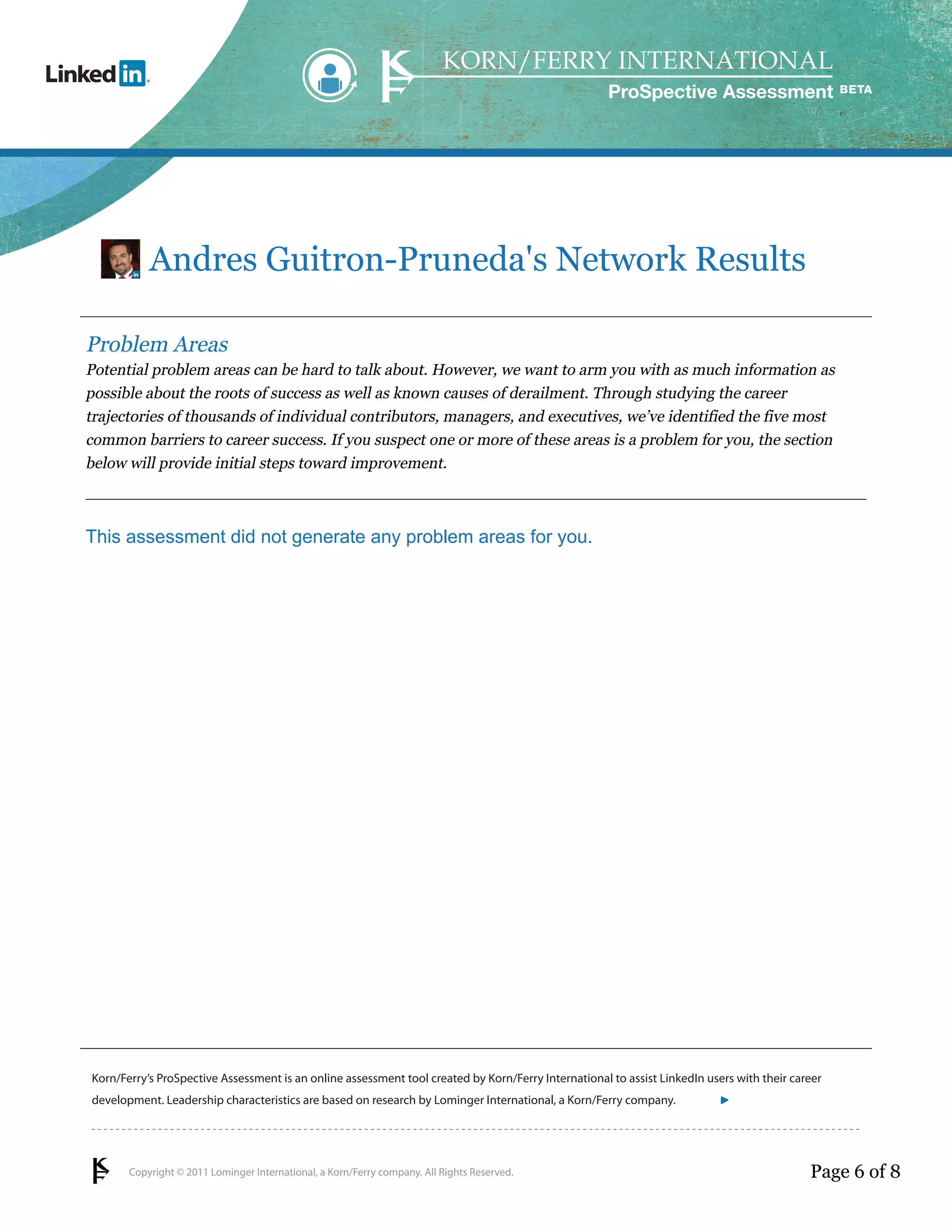 ProSpective Assessment




           Andres Guitron-Pruneda's Network Results

Problem Areas
Potential problem areas can be hard to talk about. However, we want to arm you with as much information as
possible about the roots of success as well as known causes of derailment. Through studying the career
trajectories of thousands of individual contributors, managers, and executives, we’ve identified the five most
common barriers to career success. If you suspect one or more of these areas is a problem for you, the section
below will provide initial steps toward improvement.



This assessment did not generate any problem areas for you.




Korn/Ferry’s ProSpective Assessment is an online assessment tool created by Korn/Ferry International to assist LinkedIn users with their career
development. Leadership characteristics are based on research by Lominger International, a Korn/Ferry company.               linkedin.kornferry.com




       Copyright © 2011 Lominger International, a Korn/Ferry company. All Rights Reserved.                                                  Page 6 of 8
 