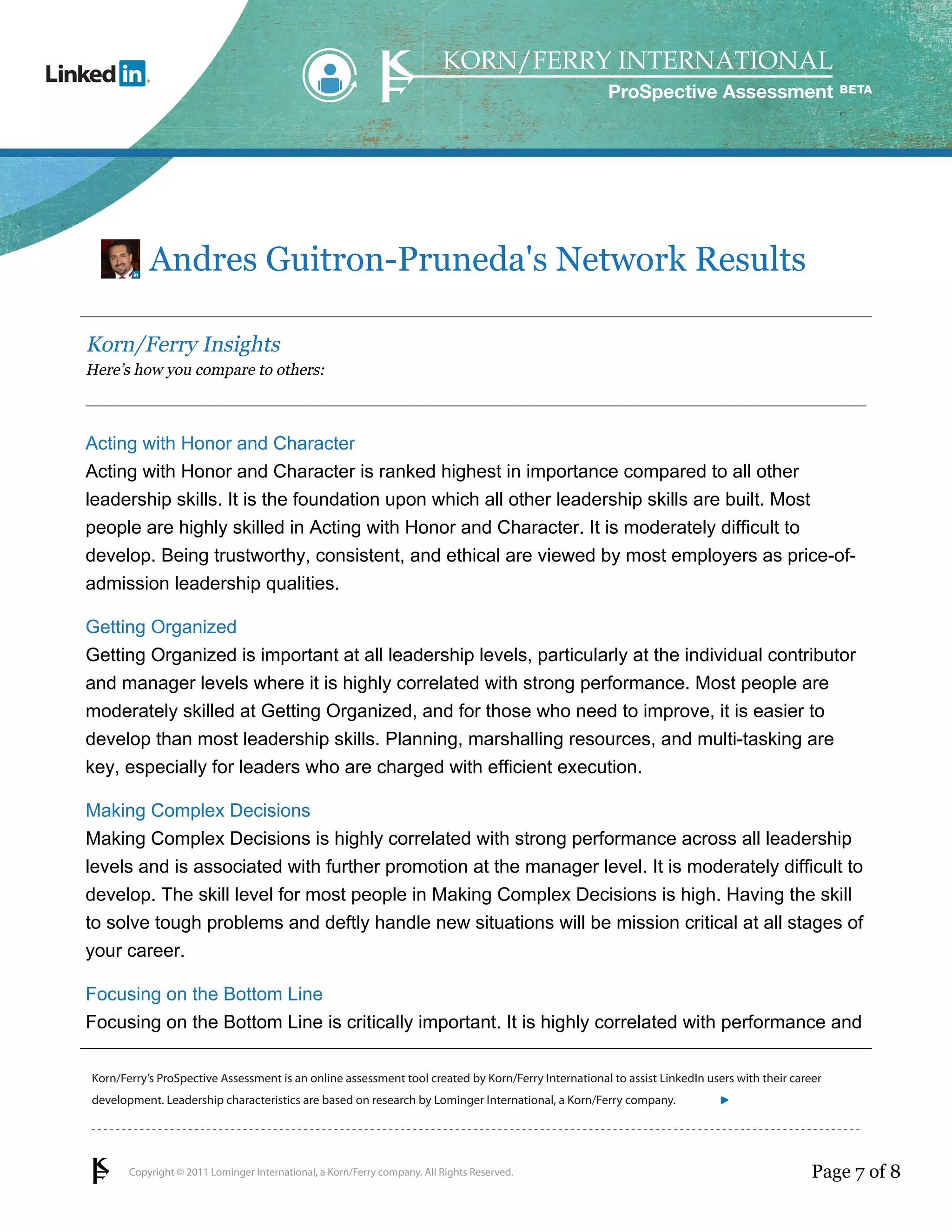 ProSpective Assessment




           Andres Guitron-Pruneda's Network Results

Korn/Ferry Insights
Here’s how you compare to others:



Acting with Honor and Character
Acting with Honor and Character is ranked highest in importance compared to all other
leadership skills. It is the foundation upon which all other leadership skills are built. Most
people are highly skilled in Acting with Honor and Character. It is moderately difficult to
develop. Being trustworthy, consistent, and ethical are viewed by most employers as price-of-
admission leadership qualities.

Getting Organized
Getting Organized is important at all leadership levels, particularly at the individual contributor
and manager levels where it is highly correlated with strong performance. Most people are
moderately skilled at Getting Organized, and for those who need to improve, it is easier to
develop than most leadership skills. Planning, marshalling resources, and multi-tasking are
key, especially for leaders who are charged with efficient execution.

Making Complex Decisions
Making Complex Decisions is highly correlated with strong performance across all leadership
levels and is associated with further promotion at the manager level. It is moderately difficult to
develop. The skill level for most people in Making Complex Decisions is high. Having the skill
to solve tough problems and deftly handle new situations will be mission critical at all stages of
your career.

Focusing on the Bottom Line
Focusing on the Bottom Line is critically important. It is highly correlated with performance and

Korn/Ferry’s ProSpective Assessment is an online assessment tool created by Korn/Ferry International to assist LinkedIn users with their career
development. Leadership characteristics are based on research by Lominger International, a Korn/Ferry company.               linkedin.kornferry.com




       Copyright © 2011 Lominger International, a Korn/Ferry company. All Rights Reserved.                                                   Page 7 of 8
 