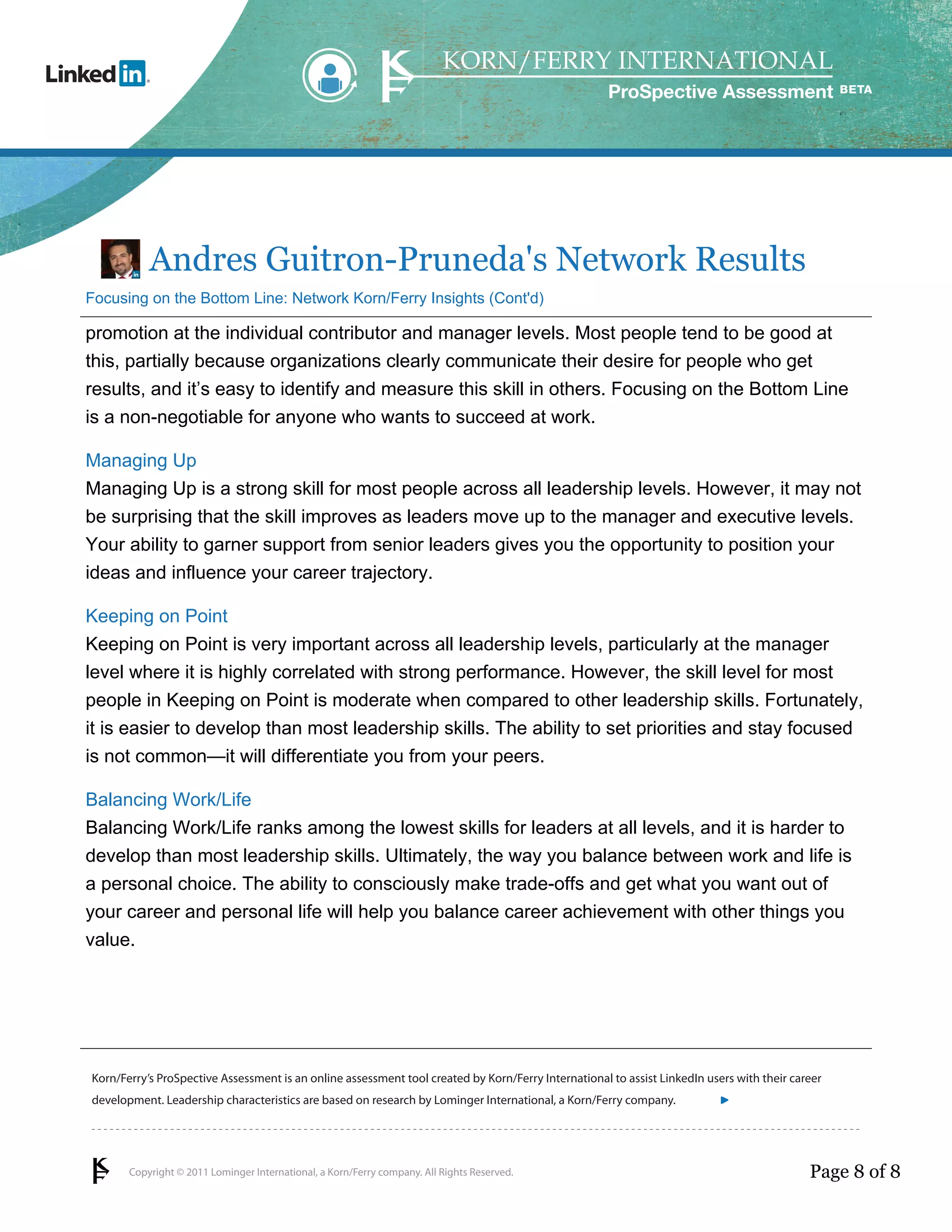ProSpective Assessment




           Andres Guitron-Pruneda's Network Results
Focusing on the Bottom Line: Network Korn/Ferry Insights (Cont'd)

promotion at the individual contributor and manager levels. Most people tend to be good at
this, partially because organizations clearly communicate their desire for people who get
results, and it’s easy to identify and measure this skill in others. Focusing on the Bottom Line
is a non-negotiable for anyone who wants to succeed at work.

Managing Up
Managing Up is a strong skill for most people across all leadership levels. However, it may not
be surprising that the skill improves as leaders move up to the manager and executive levels.
Your ability to garner support from senior leaders gives you the opportunity to position your
ideas and influence your career trajectory.

Keeping on Point
Keeping on Point is very important across all leadership levels, particularly at the manager
level where it is highly correlated with strong performance. However, the skill level for most
people in Keeping on Point is moderate when compared to other leadership skills. Fortunately,
it is easier to develop than most leadership skills. The ability to set priorities and stay focused
is not common—it will differentiate you from your peers.

Balancing Work/Life
Balancing Work/Life ranks among the lowest skills for leaders at all levels, and it is harder to
develop than most leadership skills. Ultimately, the way you balance between work and life is
a personal choice. The ability to consciously make trade-offs and get what you want out of
your career and personal life will help you balance career achievement with other things you
value.




Korn/Ferry’s ProSpective Assessment is an online assessment tool created by Korn/Ferry International to assist LinkedIn users with their career
development. Leadership characteristics are based on research by Lominger International, a Korn/Ferry company.               linkedin.kornferry.com




       Copyright © 2011 Lominger International, a Korn/Ferry company. All Rights Reserved.                                                  Page 8 of 8
 