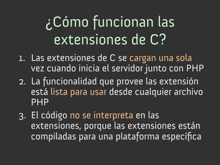 ¿Cómo funcionan las
       extensiones de C?
1.  Las extensiones de C se cargan una sola
    vez cuando inicia el servidor junto con PHP
2.  La funcionalidad que provee las extensión
    está lista para usar desde cualquier archivo
    PHP
3.  El código no se interpreta en las
    extensiones, porque las extensiones están
    compiladas para una plataforma especíﬁca
 
