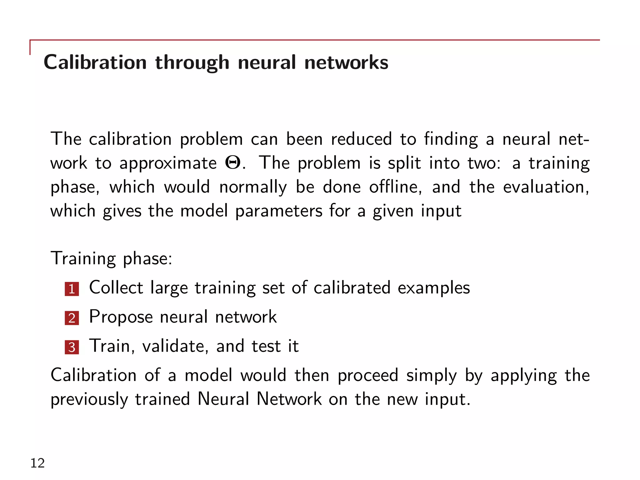 Calibration through neural networks
The calibration problem can been reduced to finding a neural net-
work to approximate Θ. The problem is split into two: a training
phase, which would normally be done offline, and the evaluation,
which gives the model parameters for a given input
Training phase:
1 Collect large training set of calibrated examples
2 Propose neural network
3 Train, validate, and test it
Calibration of a model would then proceed simply by applying the
previously trained Neural Network on the new input.
12
 