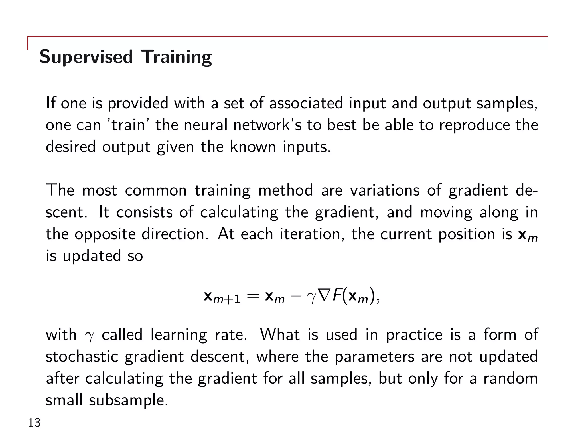 Supervised Training
If one is provided with a set of associated input and output samples,
one can ’train’ the neural network’s to best be able to reproduce the
desired output given the known inputs.
The most common training method are variations of gradient de-
scent. It consists of calculating the gradient, and moving along in
the opposite direction. At each iteration, the current position is xm
is updated so
xm+1 = xm − γ∇F(xm),
with γ called learning rate. What is used in practice is a form of
stochastic gradient descent, where the parameters are not updated
after calculating the gradient for all samples, but only for a random
small subsample.
13
 