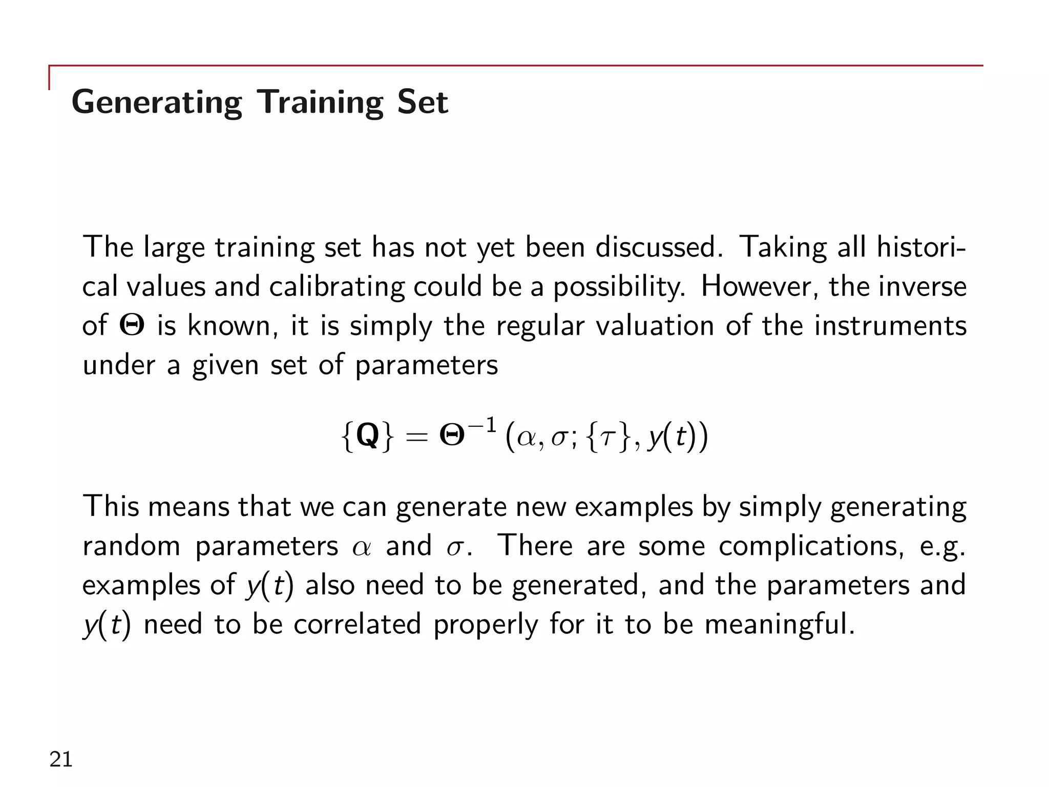 Generating Training Set
The large training set has not yet been discussed. Taking all histori-
cal values and calibrating could be a possibility. However, the inverse
of Θ is known, it is simply the regular valuation of the instruments
under a given set of parameters
{Q} = Θ−1
(α, σ; {τ}, y(t))
This means that we can generate new examples by simply generating
random parameters α and σ. There are some complications, e.g.
examples of y(t) also need to be generated, and the parameters and
y(t) need to be correlated properly for it to be meaningful.
21
 