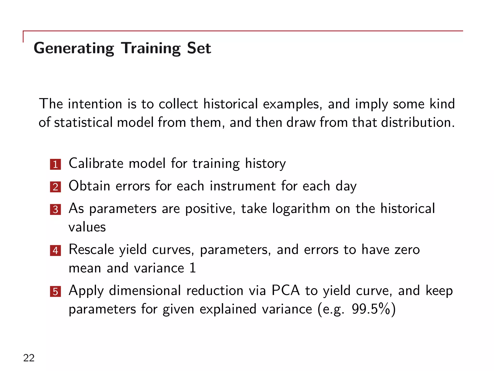Generating Training Set
The intention is to collect historical examples, and imply some kind
of statistical model from them, and then draw from that distribution.
1 Calibrate model for training history
2 Obtain errors for each instrument for each day
3 As parameters are positive, take logarithm on the historical
values
4 Rescale yield curves, parameters, and errors to have zero
mean and variance 1
5 Apply dimensional reduction via PCA to yield curve, and keep
parameters for given explained variance (e.g. 99.5%)
22
 