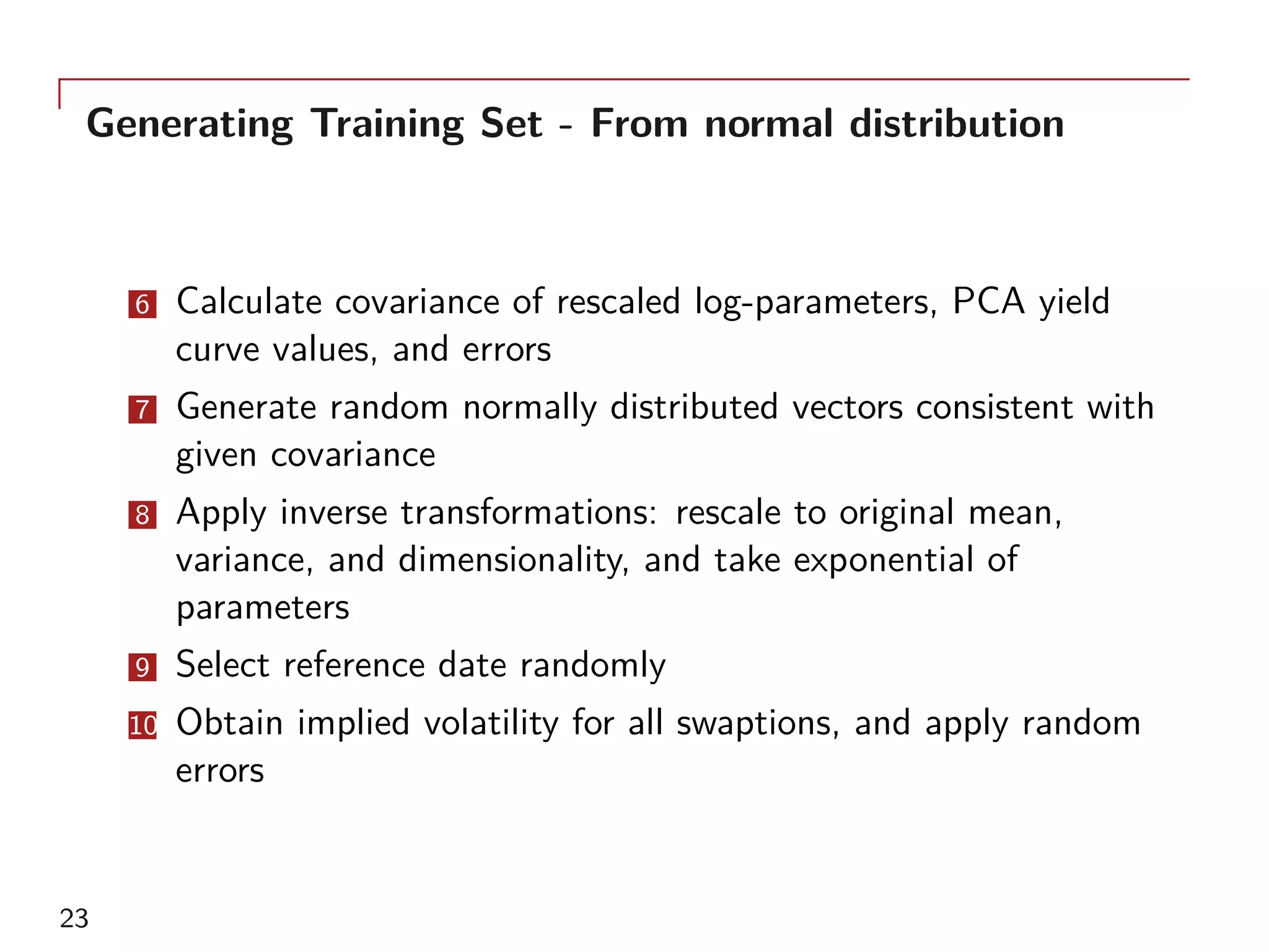 Generating Training Set - From normal distribution
6 Calculate covariance of rescaled log-parameters, PCA yield
curve values, and errors
7 Generate random normally distributed vectors consistent with
given covariance
8 Apply inverse transformations: rescale to original mean,
variance, and dimensionality, and take exponential of
parameters
9 Select reference date randomly
10 Obtain implied volatility for all swaptions, and apply random
errors
23
 