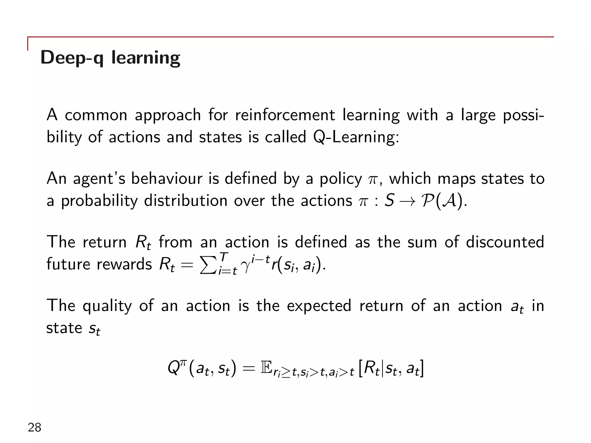 Deep-q learning
A common approach for reinforcement learning with a large possi-
bility of actions and states is called Q-Learning:
An agent’s behaviour is defined by a policy π, which maps states to
a probability distribution over the actions π : S → P(A).
The return Rt from an action is defined as the sum of discounted
future rewards Rt =
∑T
i=t γi−tr(si, ai).
The quality of an action is the expected return of an action at in
state st
Qπ
(at, st) = Eri≥t,si>t,ai>t [Rt|st, at]
28
 