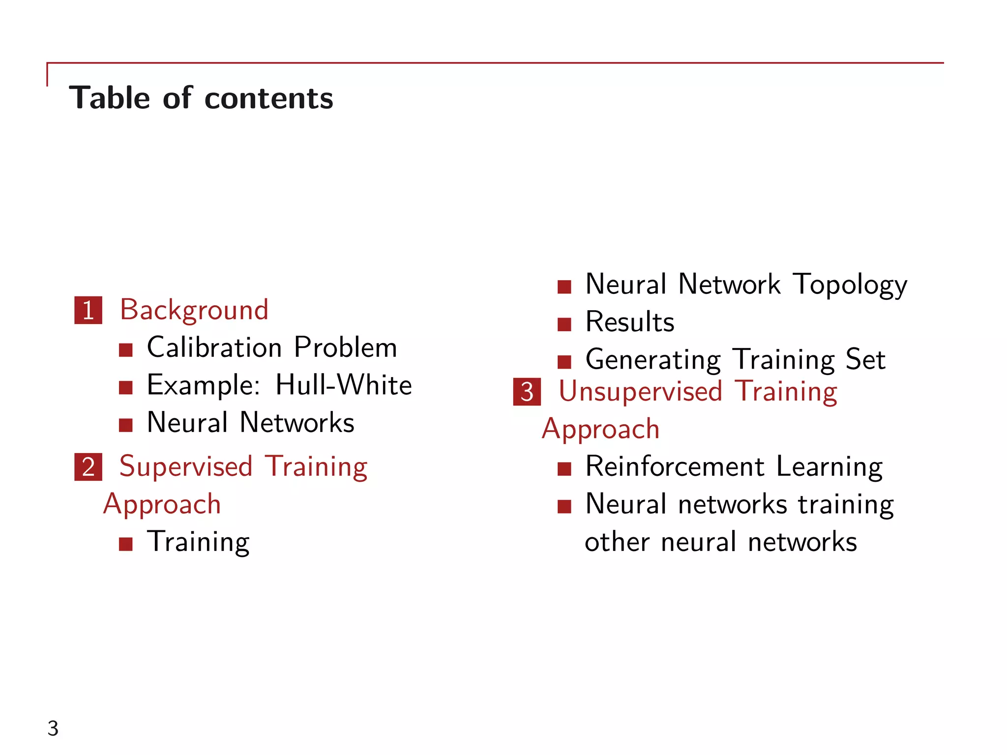 Table of contents
1 Background
Calibration Problem
Example: Hull-White
Neural Networks
2 Supervised Training
Approach
Training
Neural Network Topology
Results
Generating Training Set
3 Unsupervised Training
Approach
Reinforcement Learning
Neural networks training
other neural networks
3
 