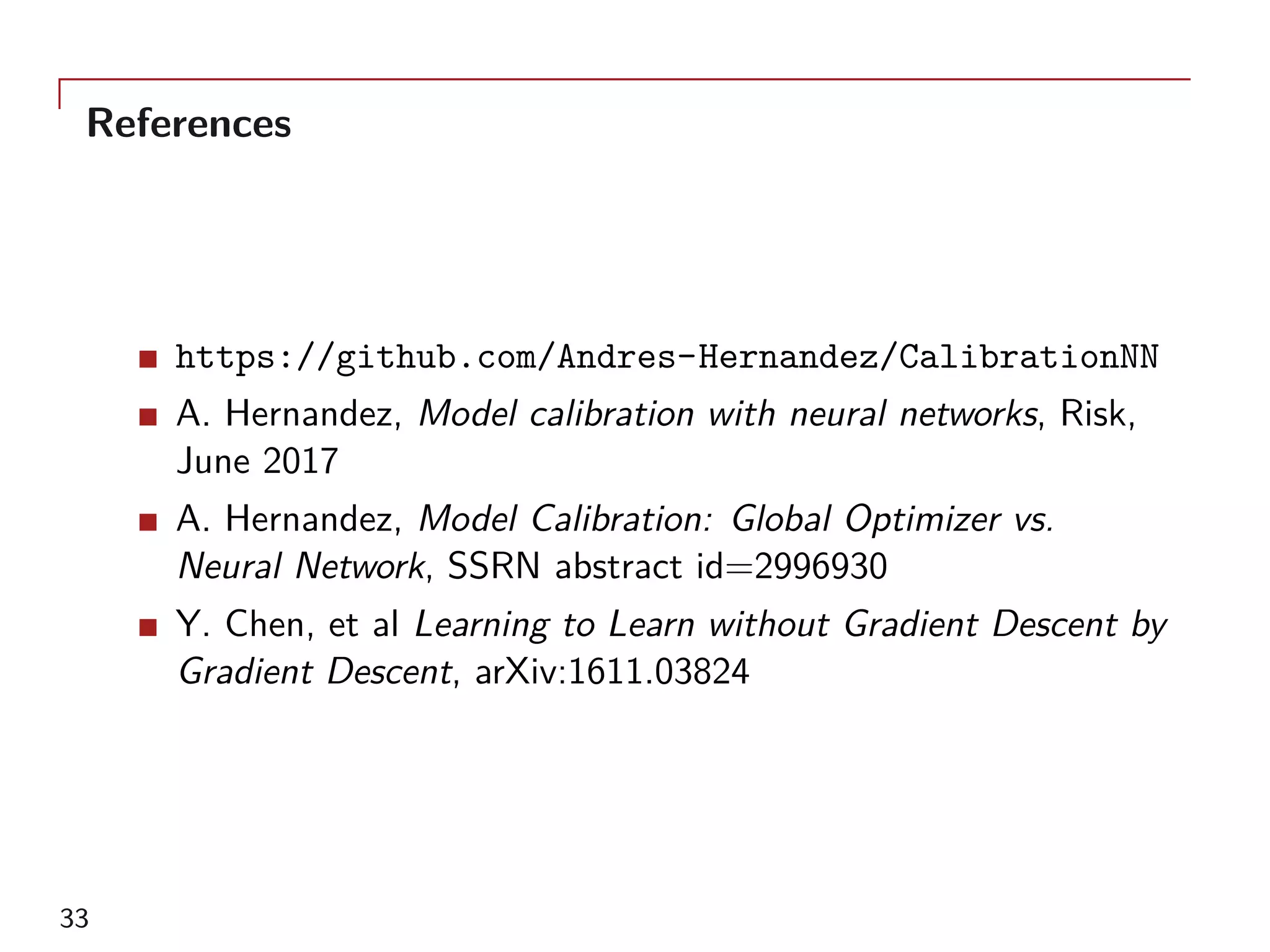 References
https://github.com/Andres-Hernandez/CalibrationNN
A. Hernandez, Model calibration with neural networks, Risk,
June 2017
A. Hernandez, Model Calibration: Global Optimizer vs.
Neural Network, SSRN abstract id=2996930
Y. Chen, et al Learning to Learn without Gradient Descent by
Gradient Descent, arXiv:1611.03824
33
 