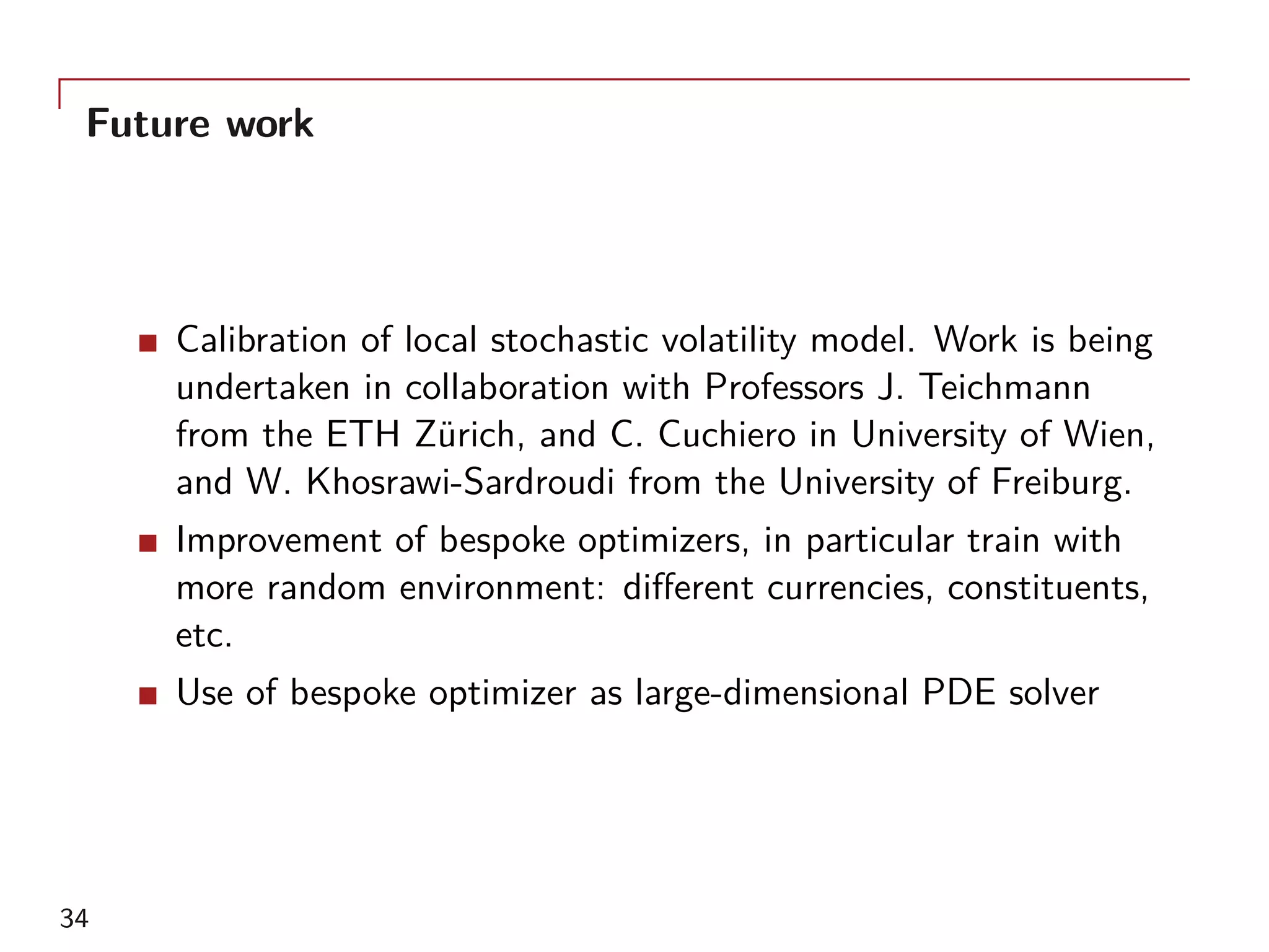 Future work
Calibration of local stochastic volatility model. Work is being
undertaken in collaboration with Professors J. Teichmann
from the ETH Zürich, and C. Cuchiero in University of Wien,
and W. Khosrawi-Sardroudi from the University of Freiburg.
Improvement of bespoke optimizers, in particular train with
more random environment: different currencies, constituents,
etc.
Use of bespoke optimizer as large-dimensional PDE solver
34
 