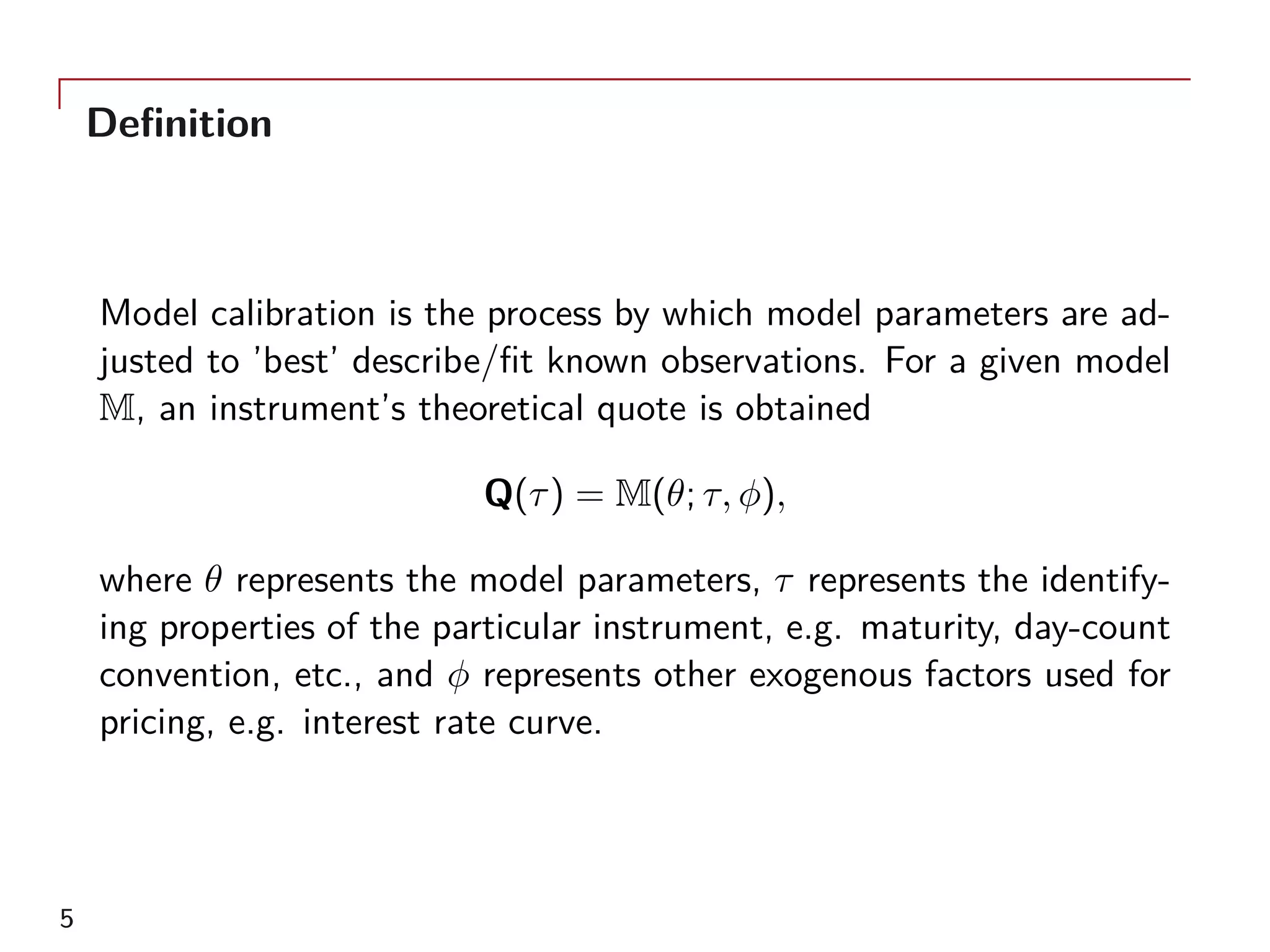 Definition
Model calibration is the process by which model parameters are ad-
justed to ’best’ describe/fit known observations. For a given model
M, an instrument’s theoretical quote is obtained
Q(τ) = M(θ; τ, ϕ),
where θ represents the model parameters, τ represents the identify-
ing properties of the particular instrument, e.g. maturity, day-count
convention, etc., and ϕ represents other exogenous factors used for
pricing, e.g. interest rate curve.
5
 