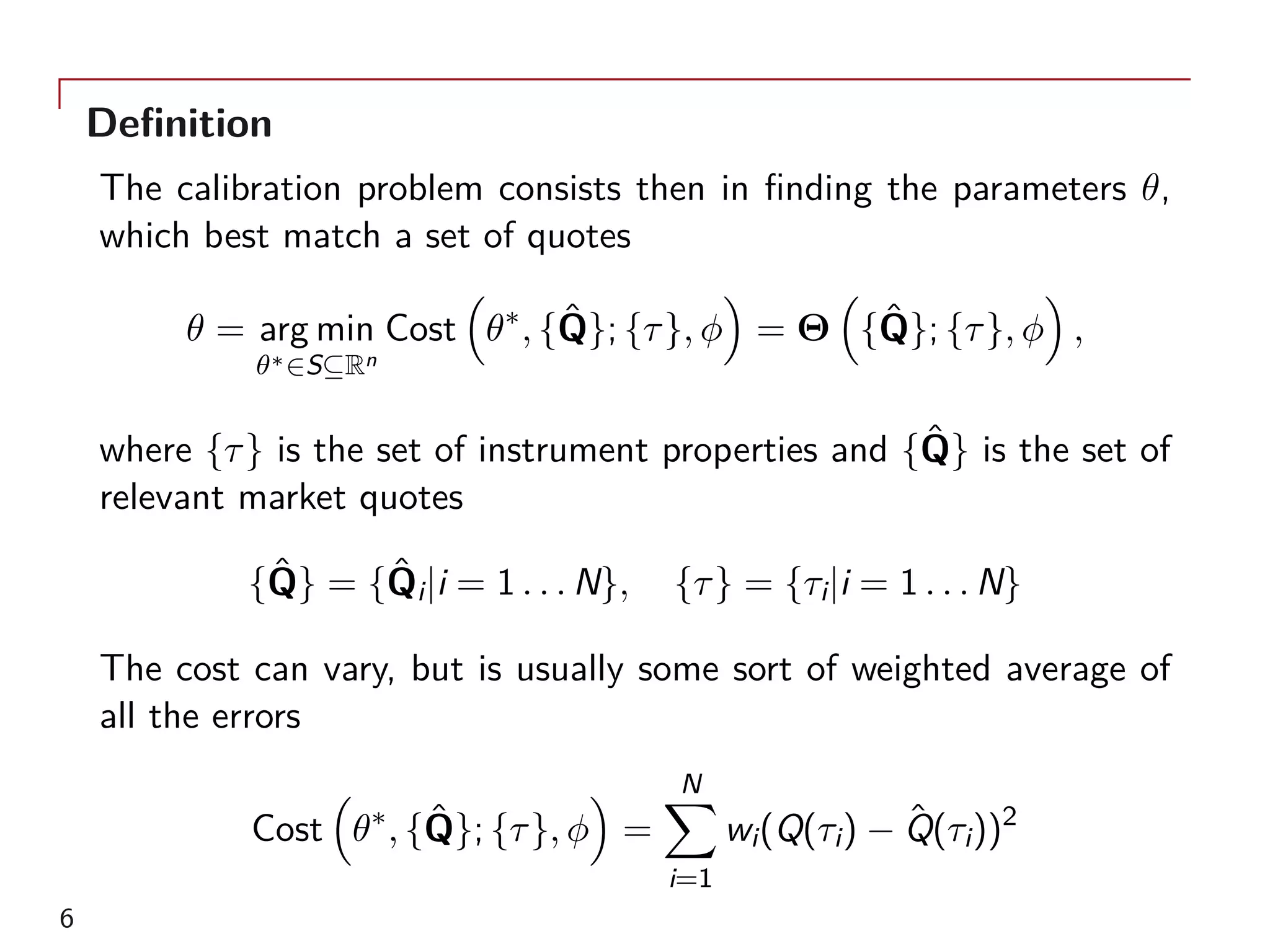 Definition
The calibration problem consists then in finding the parameters θ,
which best match a set of quotes
θ = arg min
θ∗∈S⊆Rn
Cost
(
θ∗
, {ˆQ}; {τ}, ϕ
)
= Θ
(
{ˆQ}; {τ}, ϕ
)
,
where {τ} is the set of instrument properties and {ˆQ} is the set of
relevant market quotes
{ˆQ} = {ˆQi|i = 1 . . . N}, {τ} = {τi|i = 1 . . . N}
The cost can vary, but is usually some sort of weighted average of
all the errors
Cost
(
θ∗
, {ˆQ}; {τ}, ϕ
)
=
N∑
i=1
wi(Q(τi) − ˆQ(τi))2
6
 