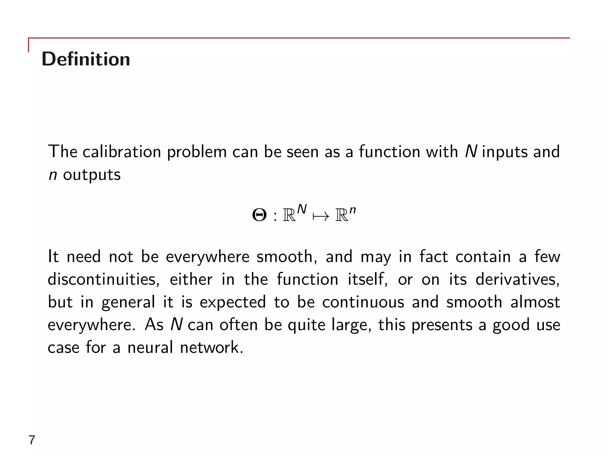 Definition
The calibration problem can be seen as a function with N inputs and
n outputs
Θ : RN
→ Rn
It need not be everywhere smooth, and may in fact contain a few
discontinuities, either in the function itself, or on its derivatives,
but in general it is expected to be continuous and smooth almost
everywhere. As N can often be quite large, this presents a good use
case for a neural network.
7
 