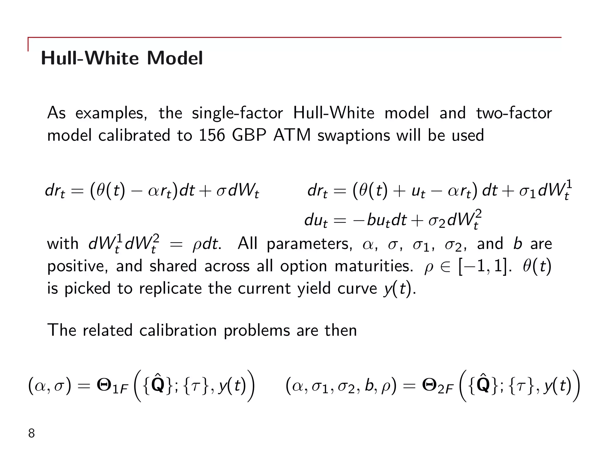 Hull-White Model
As examples, the single-factor Hull-White model and two-factor
model calibrated to 156 GBP ATM swaptions will be used
drt = (θ(t) − αrt)dt + σdWt drt = (θ(t) + ut − αrt) dt + σ1dW1
t
dut = −butdt + σ2dW2
t
with dW1
t dW2
t = ρdt. All parameters, α, σ, σ1, σ2, and b are
positive, and shared across all option maturities. ρ ∈ [−1, 1]. θ(t)
is picked to replicate the current yield curve y(t).
The related calibration problems are then
(α, σ) = Θ1F
(
{ˆQ}; {τ}, y(t)
)
(α, σ1, σ2, b, ρ) = Θ2F
(
{ˆQ}; {τ}, y(t)
)
8
 