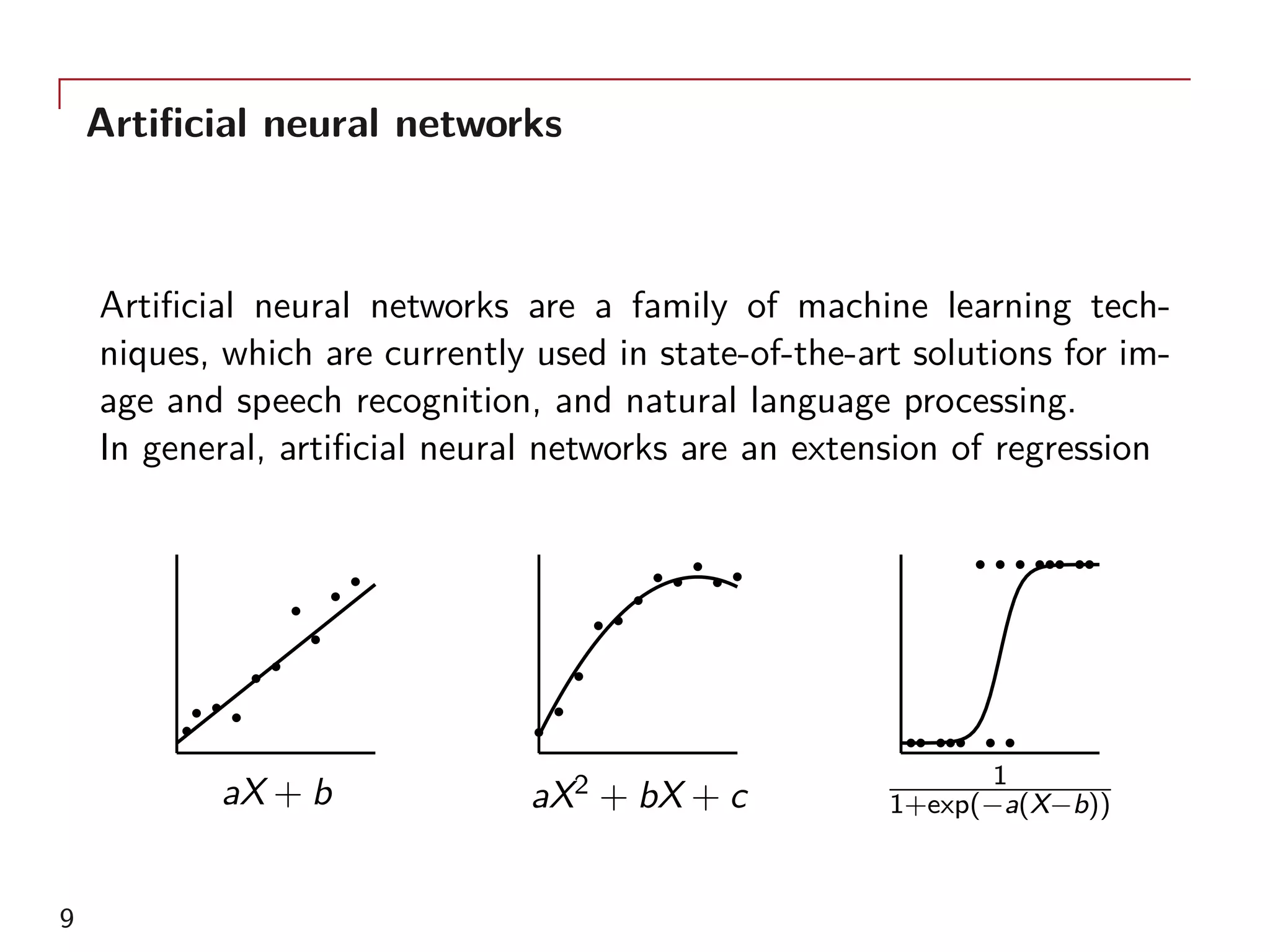 Artificial neural networks
Artificial neural networks are a family of machine learning tech-
niques, which are currently used in state-of-the-art solutions for im-
age and speech recognition, and natural language processing.
In general, artificial neural networks are an extension of regression
aX + b aX2 + bX + c
1
1+exp(−a(X−b))
9
 