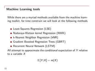 Machine Learning tools
While there are a myriad methods available from the machine learn-
ing toolkit, for time constrain we will look at the following methods
Least-Squares Regression (LSE)
Nadaraya-Watson kernel Regression (NWK)
k-Nearest Neighbor Regression (kNR)
Gradient Boosted Regression Trees (GBRT)
Recurrent Neural Network (LSTM)
All attempt to approximate the conditional expectation of Y relative
to a variable X
E [Y |X] = m(X)
11
 