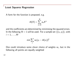 Least Squares Regression
A form for the function is proposed, e.g.
ˆm(X) =
N∑
n=0
anXn
and the coeﬃcients are determined by minimising the squared errors.
In the following N = 1 will be used. For a sample set {(xi , yi )}, with
i = 1, . . . , M
min
∑
i
wi (yi − ˆm(xi ))2
One could introduce some clever choice of weights wi , but in the
following all points are equally weighted
12
 
