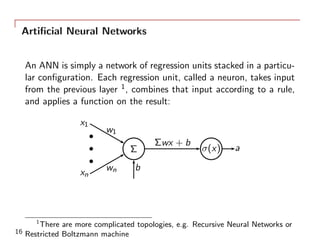 Artiﬁcial Neural Networks
An ANN is simply a network of regression units stacked in a particu-
lar conﬁguration. Each regression unit, called a neuron, takes input
from the previous layer 1, combines that input according to a rule,
and applies a function on the result:
x1
w1
xn
wn
Σ
b
Σwx + b
σ(x) a
1
There are more complicated topologies, e.g. Recursive Neural Networks or
Restricted Boltzmann machine16
 