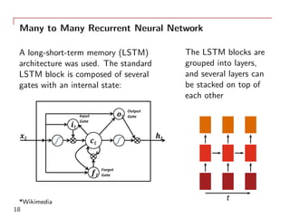 Many to Many Recurrent Neural Network
A long-short-term memory (LSTM)
architecture was used. The standard
LSTM block is composed of several
gates with an internal state:
*Wikimedia
The LSTM blocks are
grouped into layers,
and several layers can
be stacked on top of
each other
t
18
 