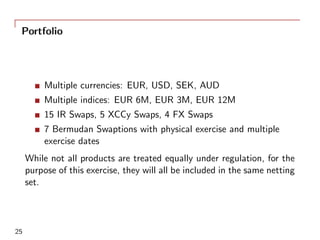 Portfolio
Multiple currencies: EUR, USD, SEK, AUD
Multiple indices: EUR 6M, EUR 3M, EUR 12M
15 IR Swaps, 5 XCCy Swaps, 4 FX Swaps
7 Bermudan Swaptions with physical exercise and multiple
exercise dates
While not all products are treated equally under regulation, for the
purpose of this exercise, they will all be included in the same netting
set.
25
 