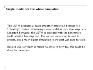Single model for the whole simulation
The LSTM produces a much smoother prediction because it is
”cheating”. Instead of training a new model at each time step, a la
Longstaﬀ-Schwartz, the LSTM is provided with the benchmark
itself, albeit a few days old. The current simulation is used to
predict, but a much bigger simulation in the past was used to train.
Besides LSE for which it makes no sense to even try, this could be
done for the others.
27
 