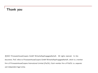 Thank you
R⃝2017 PricewaterhouseCoopers GmbH Wirtschaftsprfungsgesellschaft. All rights reserved. In this
document, PwC refers to PricewaterhouseCoopers GmbH Wirtschaftsprfungsgesellschaft, which is a member
ﬁrm of PricewaterhouseCoopers International Limited (PwCIL). Each member ﬁrm of PwCIL is a separate
and independent legal entity.
 