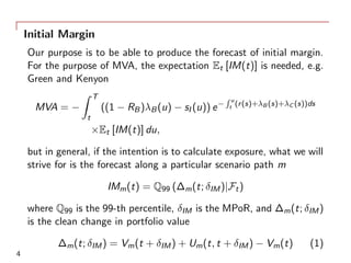 Initial Margin
Our purpose is to be able to produce the forecast of initial margin.
For the purpose of MVA, the expectation Et [IM(t)] is needed, e.g.
Green and Kenyon
MVA = −
∫ T
t
((1 − RB)λB(u) − sI (u)) e−
∫ u
t (r(s)+λB (s)+λC (s))ds
×Et [IM(t)] du,
but in general, if the intention is to calculate exposure, what we will
strive for is the forecast along a particular scenario path m
IMm(t) = Q99 (∆m(t; δIM)|Ft)
where Q99 is the 99-th percentile, δIM is the MPoR, and ∆m(t; δIM)
is the clean change in portfolio value
∆m(t; δIM) = Vm(t + δIM) + Um(t, t + δIM) − Vm(t) (1)
4
 