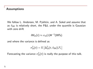 Assumptions
We follow L. Andersen, M. Pykhtin, and A. Sokol and assume that
as δIM is relatively short, the P&L under the quantile is Gaussian
with zero drift
IMm(t) ≈ σm(t)Φ−1
(99%)
and where the variance is deﬁned as
σ2
m(t) = E
[
∆2
m(t, δIM)|Ft
]
Forecasting the variance σ2
m(t) is really the purpose of this talk.
5
 