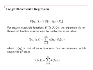 Longstaﬀ-Schwartz Regression
F(t0, t) = E [f (xt; t0, t)|Ft0 ]
For square-integrable functions L2(Ω, F, Q), the expansion via or-
thonormal functions can be used to resolve the expectation
f (xt; t0, t) =
∞∑
i=0
ai (t0, t)Li (xt)
where Li (xt) is part of an orthonormal function sequence, which
covers the L2 space
F(t0, t) =
∞∑
i=0
ai (t0, t)
7
 