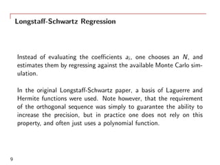 Longstaﬀ-Schwartz Regression
Instead of evaluating the coeﬃcients ai , one chooses an N, and
estimates them by regressing against the available Monte Carlo sim-
ulation.
In the original Longstaﬀ-Schwartz paper, a basis of Laguerre and
Hermite functions were used. Note however, that the requirement
of the orthogonal sequence was simply to guarantee the ability to
increase the precision, but in practice one does not rely on this
property, and often just uses a polynomial function.
9
 