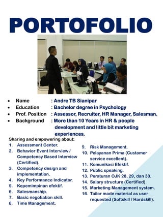PORTOFOLIO
 Name : Andre TB Sianipar
 Education : Bachelor degree in Psychology
 Prof. Position : Assessor, Recruiter, HR Manager, Salesman.
 Background : More than 10 Years in HR & people
development and little bit marketing
experiences.
Sharing and empowering about:
1. Assessment Center.
2. Behavior Event Interview /
Competency Based Interview
(Certified).
3. Competency design and
implementation.
4. Key Performance Indicator.
5. Kepemimpinan efektif.
6. Salesmanship.
7. Basic negotiation skill.
8. Time Management.
9. Risk Management.
10. Pelayanan Prima (Customer
service excellent).
11. Komunikasi Efektif.
12. Public speaking.
13. Peraturan OJK 28, 29, dan 30.
14. Salary structure (Certified).
15. Marketing Management system.
16. Tailor made material as user
requested (Softskill / Hardskill).
 