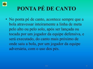 PONTA PÉ DE CANTONo ponta pé de canto, acontece sempre que a bola atravessar inteiramente a linha de meta pelo alto ou pelo solo, após ser lançada ou tocada por um jogador da equipe defensiva, e será executado, do canto mais próximo de onde saiu a bola, por um jogador da equipe adversária, com o uso dos pés. 10ISCE