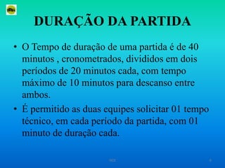 DURAÇÃO DA PARTIDAO Tempo de duração de uma partida é de 40 minutos , cronometrados, divididos em dois períodos de 20 minutos cada, com tempo máximo de 10 minutos para descanso entre ambos.É permitido as duas equipes solicitar 01 tempo técnico, em cada período da partida, com 01 minuto de duração cada.6ISCE