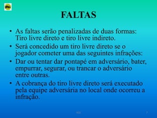 FALTASAs faltas serão penalizadas de duas formas: Tiro livre direto e tiro livre indireto.Será concedido um tiro livre direto se o jogador cometer uma das seguintes infrações:Dar ou tentar dar pontapé em adversário, bater, empurrar, segurar, ou trancar o adversário entre outras.A cobrança do tiro livre direto será executado pela equipe adversária no local onde ocorreu a infração.7ISCE
