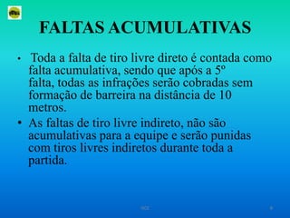 FALTAS ACUMULATIVASToda a falta de tiro livre direto é contada como falta acumulativa, sendo que após a 5º falta, todas as infrações serão cobradas sem formação de barreira na distância de 10 metros.As faltas de tiro livre indireto, não são acumulativas para a equipe e serão punidas com tiros livres indiretos durante toda a partida. 8ISCE