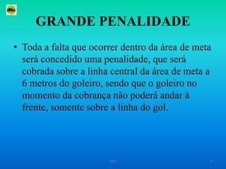 GRANDE PENALIDADEToda a falta que ocorrer dentro da área de meta será concedido uma penalidade, que será cobrada sobre a linha central da área de meta a 6 metros do goleiro, sendo que o goleiro no momento da cobrança não poderá andar à frente, somente sobre a linha do gol.9ISCE