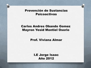 Prevención de Sustancias
        Psicoactivas


Carlos Andres Obando Gomez
Mayron Yesid Montiel Osorio


     Prof. Viviana Almar



       I.E Jorge Isaac
          Año 2012
 