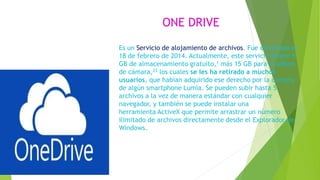 ONE DRIVE
Es un Servicio de alojamiento de archivos. Fue estrenado el
18 de febrero de 2014. Actualmente, este servicio ofrece 5
GB de almacenamiento gratuito,1 más 15 GB para el álbum
de cámara,23 los cuales se les ha retirado a muchos
usuarios, que habían adquirido ese derecho por la compra
de algún smartphone Lumia. Se pueden subir hasta 5
archivos a la vez de manera estándar con cualquier
navegador, y también se puede instalar una
herramienta ActiveX que permite arrastrar un número
ilimitado de archivos directamente desde el Explorador de
Windows.
 