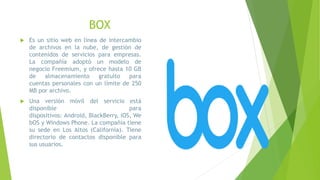BOX
 Es un sitio web en línea de intercambio
de archivos en la nube, de gestión de
contenidos de servicios para empresas.
La compañía adoptó un modelo de
negocio Freemium, y ofrece hasta 10 GB
de almacenamiento gratuito para
cuentas personales con un límite de 250
MB por archivo.
 Una versión móvil del servicio está
disponible para
dispositivos: Android, BlackBerry, iOS, We
bOS y Windows Phone. La compañía tiene
su sede en Los Altos (California). Tiene
directorio de contactos disponible para
sus usuarios.
 