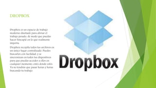 DROPBOX
Dropbox es un espacio de trabajo
moderno diseñado para aliviar el
trabajo pesado, de modo que puedas
hacer hincapié en lo que realmente
importa.
Dropbox recopila todos tus archivos en
un único lugar centralizado. Puedes
buscarlos con facilidad, y se
sincronizan en todos tus dispositivos
para que puedas acceder a ellos en
cualquier momento, estés donde estés.
Ya no tendrás que pasar horas y horas
buscando tu trabajo.
 