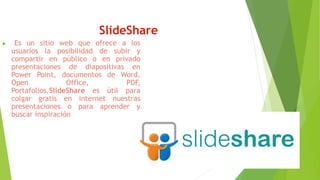 SlideShare
 Es un sitio web que ofrece a los
usuarios la posibilidad de subir y
compartir en público o en privado
presentaciones de diapositivas en
Power Point, documentos de Word,
Open Office, PDF,
Portafolios.SlideShare es útil para
colgar gratis en internet nuestras
presentaciones o para aprender y
buscar inspiración
 