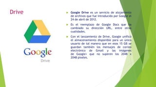 Drive  Google Drive es un servicio de alojamiento
de archivos que fue introducido por Google el
24 de abril de 2012.
 Es el reemplazo de Google Docs que ha
cambiado su dirección URL, entre otras
cualidades.
 Con el lanzamiento de Drive, Google unificó
el almacenamiento disponible para un único
usuario de tal manera que en esos 15 GB se
guardan también los mensajes de correo
electrónico de Gmail y las imágenes
de Google+ que no superen los 2048 x
2048 píxeles.
 